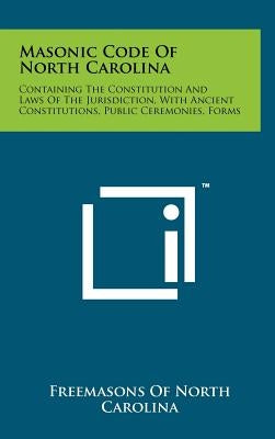 Masonic Code Of North Carolina: Containing The Constitution And Laws Of The Jurisdiction, With Ancient Constitutions, Public Ceremonies, Forms by Freemasons of North Carolina