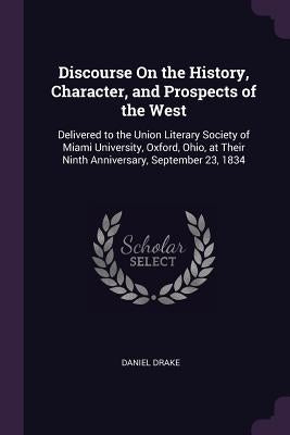 Discourse On the History, Character, and Prospects of the West: Delivered to the Union Literary Society of Miami University, Oxford, Ohio, at Their Ni by Drake, Daniel