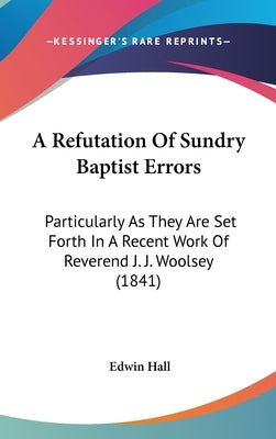 A Refutation Of Sundry Baptist Errors: Particularly As They Are Set Forth In A Recent Work Of Reverend J. J. Woolsey (1841) by Hall, Edwin