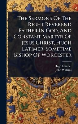 The Sermons Of The Right Reverend Father In God, And Constant Martyr Of Jesus Christ, Hugh Latimer, Sometime Bishop Of Worcester by Latimer, Hugh