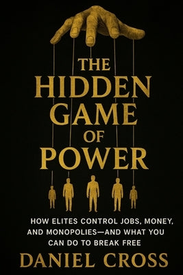 The Hidden Game of Power: How Elites Control Jobs, Money, and Monopolies-And What You Can Do to Break Free by Cross, Daniel
