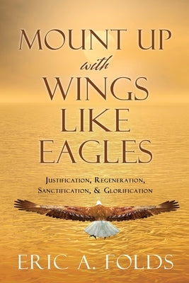 Mount up with wings like eagles: Justification, Regeneration, Sanctification, & Glorification by Folds, Eric a.