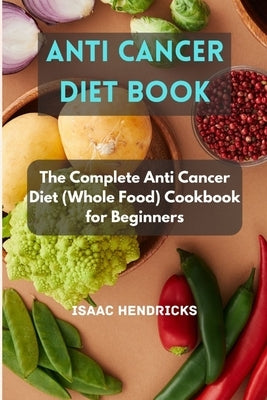 Anti Cancer Diet Book: The Complete Anti Cancer Diet (Whole Food) Cookbook for Beginners by Hendricks, Isaac