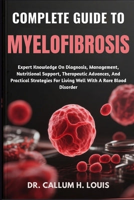 Complete Guide to Myelofibrosis: Expert Knowledge On Diagnosis, Management, Nutritional Support, Therapeutic Advances, And Practical Strategies For Li by H. Louis, Callum