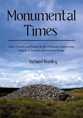 Monumental Times: Pasts, Presents, and Futures in the Prehistoric Construction Projects of Northern and Western Europe by Bradley, Richard