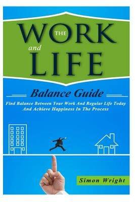 The Work And Life Balance Guide: Find Balance Between Your Work And Regular Life Today And Achieve Happiness In The Process by Wright, Simon