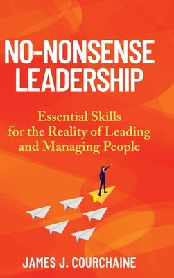 No-Nonsense Leadership: Essential Skills For The Reality of Leading and Managing People by Courchaine, James J.