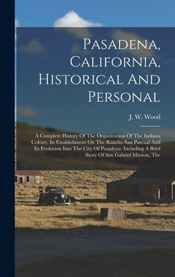 Pasadena, California, Historical And Personal: A Complete History Of The Organization Of The Indiana Colony, Its Establishment On The Rancho San Pascu by Wood, J. W.
