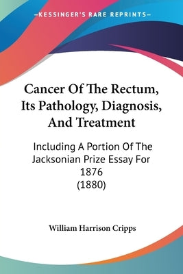 Cancer Of The Rectum, Its Pathology, Diagnosis, And Treatment: Including A Portion Of The Jacksonian Prize Essay For 1876 (1880) by Cripps, William Harrison