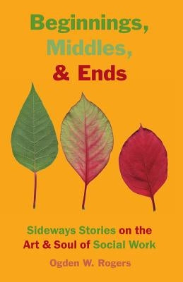 Beginnings, Middles, & Ends: Sideways Stories on the Art & Soul of Social Work by Rogers, Ogden Willis