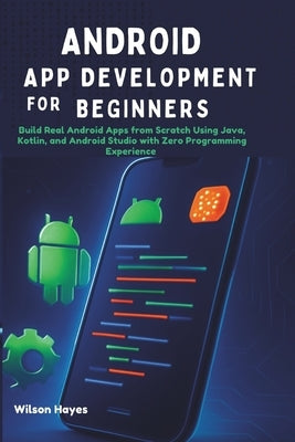 Android App Development for Beginners: Build Real Android Apps from Scratch Using Java, Kotlin, and Android Studio with Zero Programming Experience by Hayes, Wilson