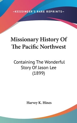 Missionary History Of The Pacific Northwest: Containing The Wonderful Story Of Jason Lee (1899) by Hines, Harvey K.