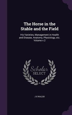 The Horse in the Stable and the Field: His Varieties, Management in Health and Disease, Anatomy, Physiology, etc. Volume v.2 by Walsh, J. H.