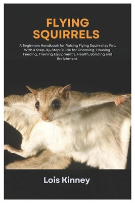 Flying Squirrels: A Beginners Handbook for Raising Flying Squirrel as Pet, with a Step-By-Step Guide for Choosing, Housing, Feeding, Tra by Kinney, Lois