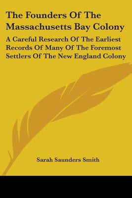 The Founders Of The Massachusetts Bay Colony: A Careful Research Of The Earliest Records Of Many Of The Foremost Settlers Of The New England Colony by Smith, Sarah Saunders