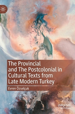 The Provincial and the Postcolonial in Cultural Texts from Late Modern Turkey by Özselçuk, Evren