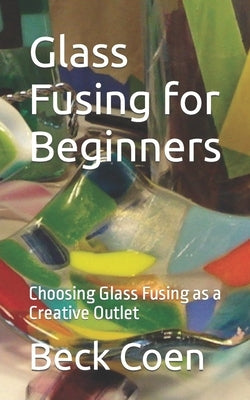 Glass Fusing for Beginners: Choosing Glass Fusing as a Creative Outlet by Coen, Beck