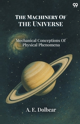 The Machinery Of The Universe Mechanical Conceptions Of Physical Phenomena by Dolbear, A. E.