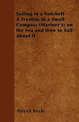 Sailing in a Nutshell - A Treatise in a Small Compass (Mariner's) on the Sea and How to Sail About it by Boyle, Patrick