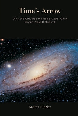 Time's Arrow: Why the Universe Moves Forward When Physics Says It Doesn't by Clarke, Arden