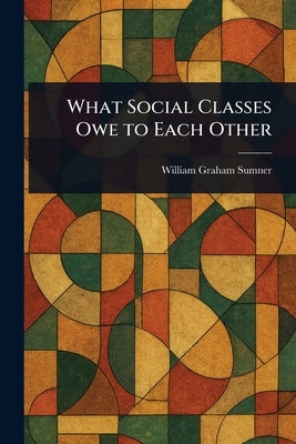 What Social Classes Owe to Each Other by Sumner, William Graham