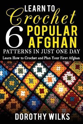 Learn to Crochet 6 Popular Afghan Patterns in Just One Day: Learn How to Crochet and Plan Your First Afghan by Wilks, Dorothy
