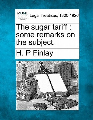 The Sugar Tariff: Some Remarks on the Subject. by Finlay, H. P.