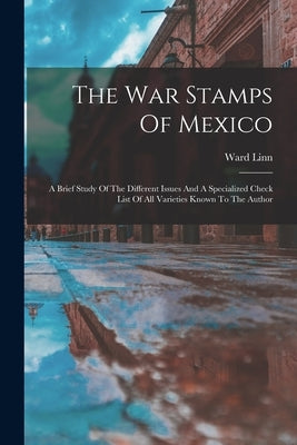 The War Stamps Of Mexico: A Brief Study Of The Different Issues And A Specialized Check List Of All Varieties Known To The Author by Linn, Ward