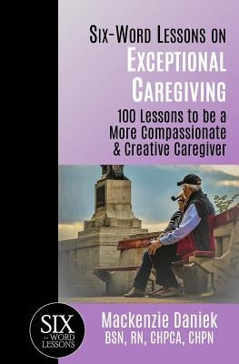 Six-Word Lessons on Exceptional Caregiving: 100 Lessons to be A More Compassionate & Creative Caregiver by Daniek, MacKenzie