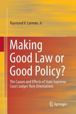 Making Good Law or Good Policy?: The Causes and Effects of State Supreme Court Judges' Role Orientations by Carman, Raymond V.