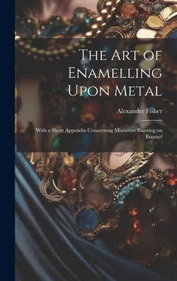 The art of Enamelling Upon Metal: With a Short Appendix Concerning Miniature Painting on Enamel by Fisher, Alexander