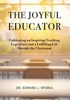 The Joyful Educator: Cultivating an Inspiring Teaching Experience and a Fulfilling Life Outside the Classroom by Spurka, Edward J.