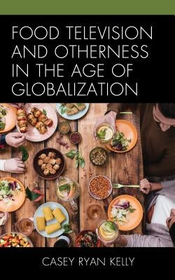 Food Television and Otherness in the Age of Globalization by Kelly, Casey Ryan