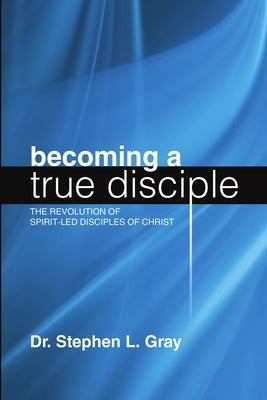 Becoming a True Disciple: The Revolution of Spirit-Led Disciples of Christ by Gray, Stephen L.