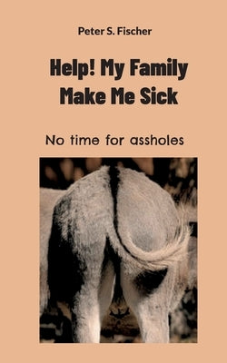 Help! My Family Makes Me Sick: No time for assholes by Fischer, Peter S.