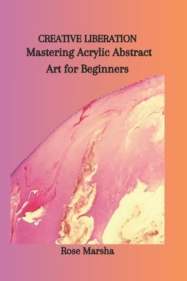 Creative Liberation: Mastering Acrylic Abstract Art for Beginners by Marsha, Rose