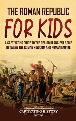 The Roman Republic for Kids: A Captivating Guide to the Period in Ancient Rome Between the Roman Kingdom and Roman Empire by History, Captivating