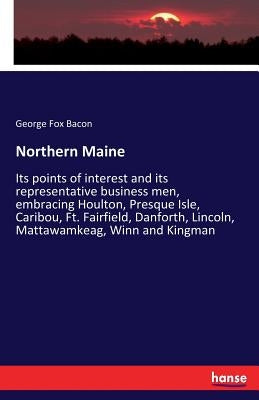 Northern Maine: Its points of interest and its representative business men, embracing Houlton, Presque Isle, Caribou, Ft. Fairfield, D by Bacon, George Fox