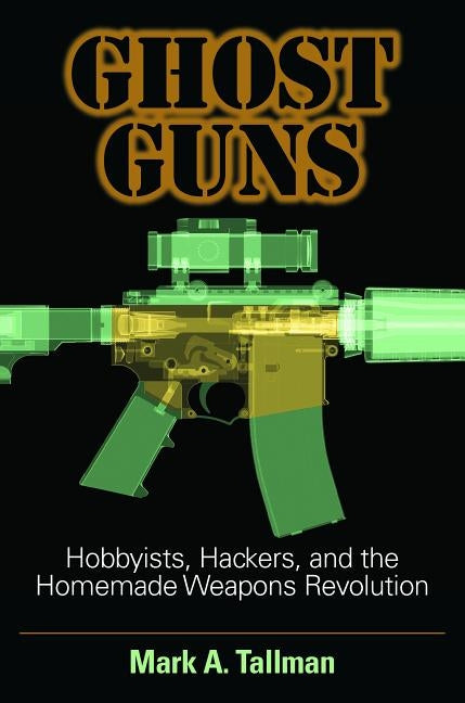 Ghost Guns: Hobbyists, Hackers, and the Homemade Weapons Revolution by Tallman, Mark A.