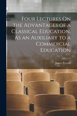 Four Lectures On the Advantages of a Classical Education, As an Auxiliary to a Commercial Education by Pycroft, James