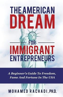 The American Dream For Immigrant Entrepreneurs: A Beginner's Guide To Freedom, Fame And Fortune In The USA by Rachadi Ph. D., Mohamed