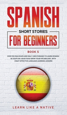Spanish Short Stories for Beginners Book 5: Over 100 Dialogues and Daily Used Phrases to Learn Spanish in Your Car. Have Fun & Grow Your Vocabulary, w by Learn Like a Native