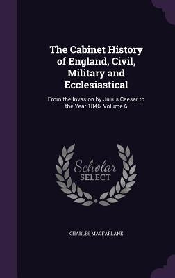 The Cabinet History of England, Civil, Military and Ecclesiastical: From the Invasion by Julius Caesar to the Year 1846, Volume 6 by MacFarlane, Charles