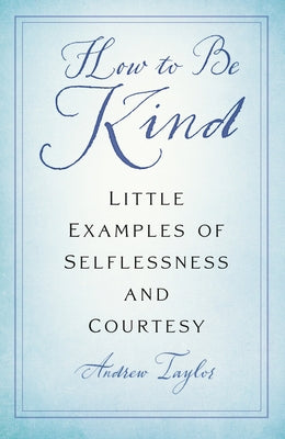 How to Be Kind: Little Examples of Selflessness and Courtesy by Taylor, Andrew