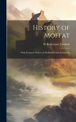 History of Moffat: With Frequent Notices of Moffatdale and Annandale by Turnbull, W. Robertson