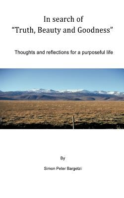 In search of "Truth, Beauty and Goodness": Thoughts and reflections for a purposeful life by Bargetzi, Simon Peter