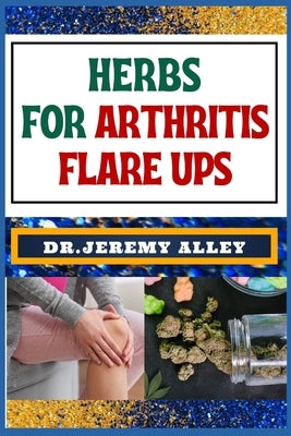 Herbs for Arthritis Flare Ups: Empower Your Healing Journey: Harnessing The Power Of Natural Remedies With Holistic Approaches by Alley, Jeremy