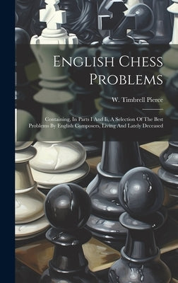English Chess Problems: Containing, In Parts I And Ii, A Selection Of The Best Problems By English Composers, Living And Lately Deceased by Pierce, W. Timbrell