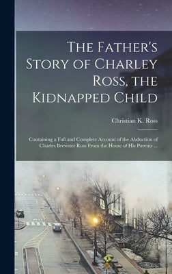 The Father's Story of Charley Ross, the Kidnapped Child: Containing a Full and Complete Account of the Abduction of Charles Brewster Ross From the Hom by Ross, Christian K.