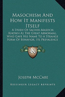 Masochism and How It Manifests Itself: A Study of Sacher-Masoch, Known as the Great Abnormal, Who Gave His Name to a Strange Form of Behavior, Its Pre by McCabe, Joseph
